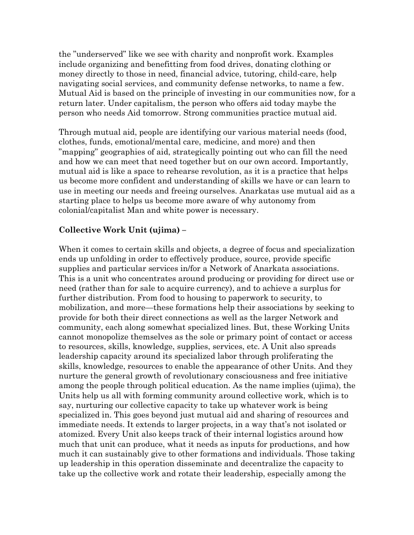the "underserved” like we see with charity and nonprofit work. Examples include organizing and benefitting from food drives, donating clothing or money directly to those in need, financial advice, tutoring, child-care, help navigating social services, and community defense networks, to name a few. Mutual Aid is based on the principle of investing in our communities now, for a return later. Under capitalism, the person who offers aid today maybe the person who needs Aid tomorrow. Strong communities practice mutual aid. Through mutual aid, people are identifying our various material needs (food, clothes, funds, emotional/mental care, medicine, and more) and then “mapping” geographies of aid, strategically pointing out who can fill the need and how we can meet that need together but on our own accord. Importantly, mutual aid s like a space to rehearse revolution, as it is a practice that helps us become more confident and understanding of skills we have or can learn to use in meeting our needs and freeing ourselves. Anarkatas use mutual aid as a starting place to helps us become more aware of why autonomy from colonial/capitalist Man and white power is necessary. Collective Work Unit (ujima) - When it comes to certain skills and objects, a degree of focus and specialization ends up unfolding in order to effectively produce, source, provide specific supplies and particular services in/for a Network of Anarkata associations. This is a unit who concentrates around producing or providing for direct use or need (rather than for sale to acquire currency), and to achieve a surplus for further distribution. From food to housing to paperwork to security, to mobilization, and more—these formations help their associations by seeking to provide for both their direct connections as well as the larger Network and community, each along somewhat specialized lines. But, these Working Units cannot monopolize themselves as the sole or primary point of contact or access to resources, skills, knowledge, supplies, services, efc. A Unit also spreads leadership capacity around its specialized labor through proliferating the skills, knowledge, resources to enable the appearance of other Units. And they nurture the general growth of revolutionary consciousness and free initiative among the people through political education. As the name implies (ujima), the Units help us all with forming community around collective work, which is to say, nurturing our collective capacity to take up whatever work s being specialized in. This goes beyond just mutual aid and sharing of resources and immediate needs. It extends to larger projects, in a way that’s not isolated or atomized. Every Unit also keeps track of their internal logistics around how much that unit can produce, what it needs as inputs for productions, and how much it can sustainably give to other formations and individuals. Those taking up leadership in this operation disseminate and decentralize the capacity to take up the collective work and rotate their leadership, especially among the